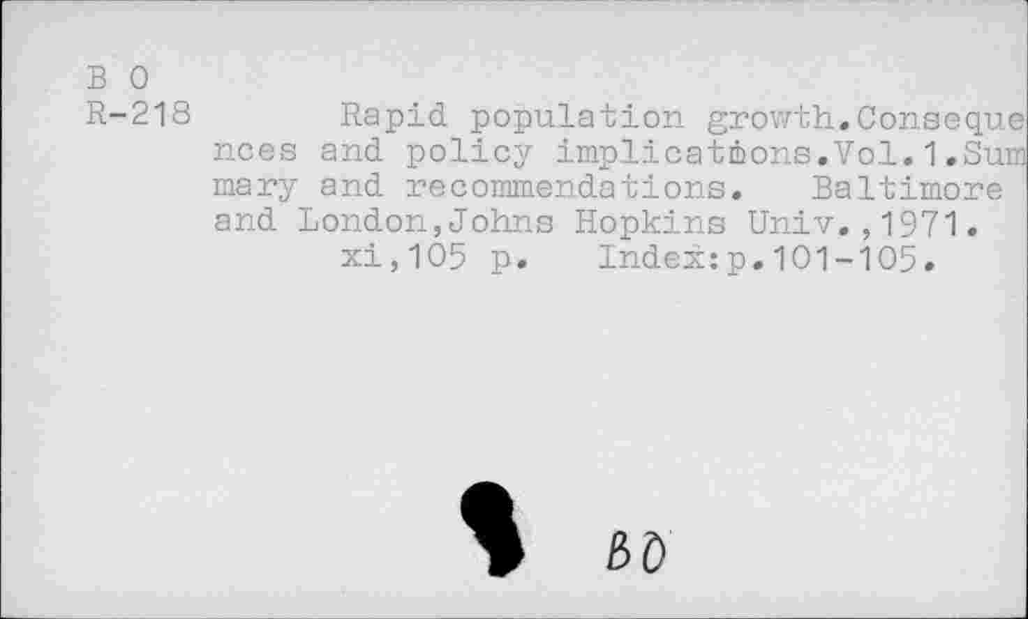 ﻿B 0
R-218	Rapid population growth.Conseque
nces and policy implications.Vol.1.Sum mary and recommendations. Baltimore and London,Johns Hopkins Univ.,1971. xi,105 p. Index:p.101-105.
